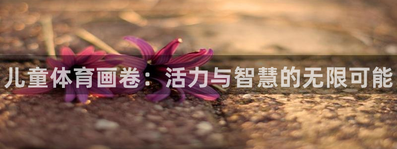 利记官网下载招商电话号码查询是多少：儿童体育画卷：活